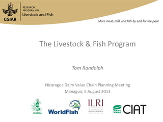 The Livestock & Fish Program
Tom Randolph
Nicaragua Dairy Value Chain Planning Meeting
Managua, 5 August 2013
 