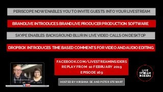 PERISCOPE NOW ENABLES YOU TO INVITE GUESTS INTO YOUR LIVESTREAM
FACEBOOK.COM/LIVESTREAMINSIDERS
REPLAY FROM  10 FEBRUARY 2019
EPISODE 169
HOSTED BY KRISHNA DE AND PETER STEWART
DROPBOX INTRODUCES TIME BASED COMMENTS FOR VIDEO AND AUDIO EDITING
BRANDLIVE INTRODUCES BRANDLIVE PRODUCER PRODUCTION SOFTWARE
SKYPE ENABLES BACKGROUND BLUR IN LIVE VIDEO CALLS ON DESKTOP
 