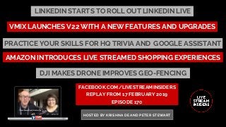 LINKEDIN STARTS TO ROLL OUT LINKEDIN LIVE
FACEBOOK.COM/LIVESTREAMINSIDERS
REPLAY FROM 17 FEBRUARY 2019
EPISODE 170
HOSTED BY KRISHNA DE AND PETER STEWART
AMAZON INTRODUCES LIVE STREAMED SHOPPING EXPERIENCES
VMIX LAUNCHES V22 WITH A NEW FEATURES AND UPGRADES
PRACTICE YOUR SKILLS FOR HQ TRIVIA AND  GOOGLE ASSISTANT
DJI MAKES DRONE IMPROVES GEO-FENCING
 