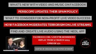 WHAT’S NEW WITH VIDEO AND MUSIC ON FACEBOOK
FACEBOOK.COM/LIVESTREAMINSIDERS
REPLAY FROM 17 MARCH 2019
EPISODE 172
HOSTED BY KRISHNA DE AND PETER STEWART
HOW FACEBOOK MODERATES TERRORISM ON LIVE STREAMS
PERISCOPE UPDATES THEIR SPAM POLICY
WHAT TO CONSIDER FOR NON-PROFIT LIVE VIDEO SUCCESS
FIND AND CREATE LIVE AUDIO USING THE NEDL APP
 