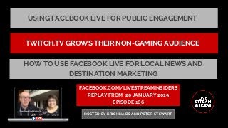 USING FACEBOOK LIVE FOR PUBLIC ENGAGEMENT
FACEBOOK.COM/LIVESTREAMINSIDERS
REPLAY FROM  20 JANUARY 2019
EPISODE 166
HOSTED BY KRISHNA DE AND PETER STEWART
TWITCH.TV GROWS THEIR NON-GAMING AUDIENCE
HOW TO USE FACEBOOK LIVE FOR LOCAL NEWS AND
DESTINATION MARKETING
 
