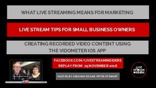 WHAT LIVE STREAMING MEANS FOR MARKETING
FACEBOOK.COM/LIVESTREAMINSIDERS
REPLAY FROM  25 NOVEMBER 2018
HOSTED BY KRISHNA DE AND PETER STEWART
LIVE STREAM TIPS FOR SMALL BUSINESS OWNERS
CREATING RECORDED VIDEO CONTENT USING
THE VIDOMETER IOS APP
 