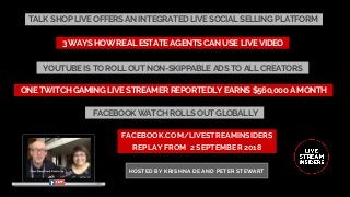 TALK SHOP LIVE OFFERS AN INTEGRATED LIVE SOCIAL SELLING PLATFORM
FACEBOOK.COM/LIVESTREAMINSIDERS
REPLAY FROM  2 SEPTEMBER 2018
HOSTED BY KRISHNA DE AND PETER STEWART
ONE TWITCH GAMING LIVE STREAMER REPORTEDLY EARNS $560,000 A MONTH
3 WAYS HOW REAL ESTATE AGENTS CAN USE LIVE VIDEO
YOUTUBE IS TO ROLL OUT NON-SKIPPABLE ADS TO ALL CREATORS
FACEBOOK WATCH ROLLS OUT GLOBALLY
 