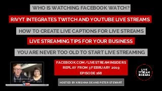 WHO IS WATCHING FACEBOOK WATCH?
FACEBOOK.COM/LIVESTREAMINSIDERS
REPLAY FROM 3 FEBRUARY 2019
EPISODE 168
HOSTED BY KRISHNA DE AND PETER STEWART
LIVE STREAMING TIPS FOR YOUR BUSINESS
RIVYT INTEGRATES TWITCH AND YOUTUBE LIVE STREAMS
HOW TO CREATE LIVE CAPTIONS FOR LIVE STREAMS
YOU ARE NEVER TOO OLD TO START LIVE STREAMING
 