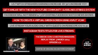 US TWITCH STREAMERS EARNINGS INCREASE  BY 30% INCREASE YOY
FACEBOOK.COM/LIVESTREAMINSIDERS
REPLAY FROM  3 MARCH 2019
EPISODE 171
HOSTED BY KRISHNA DE AND PETER STEWART
HOW TO CREATE A VIRTUAL GREEN SCREEN USING XSPLIT VCAM
GET FAMILIAR WITH THE NEW YOUTUBE COMMUNITY GUIDELINES STRIKES SYSTEM
FACEBOOK WILL NOT RENEW 2/3 OF EXISTING FACEBOOK WATCH NEWS SHOWS
LIVE STREAM YOUR AUDIO ONLY WITH GUESTS ON PERISCOPE IOS V1.31
INSTAGRAM TESTS TITLES FOR LIVE STREAMS
 