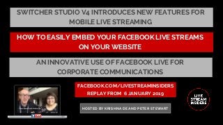 SWITCHER STUDIO V4 INTRODUCES NEW FEATURES FOR
MOBILE LIVE STREAMING
FACEBOOK.COM/LIVESTREAMINSIDERS
REPLAY FROM  6 JANUARY 2019
HOSTED BY KRISHNA DE AND PETER STEWART
HOW TO EASILY EMBED YOUR FACEBOOK LIVE STREAMS
ON YOUR WEBSITE
AN INNOVATIVE USE OF FACEBOOK LIVE FOR
CORPORATE COMMUNICATIONS
 