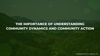 THE IMPORTANCE OF UNDERSTANDING
COMMUNITY DYNAMICS AND COMMUNITY ACTION
PREPARED BY: REY S. ARROYO, LPT
C O M M U N I T Y E N G A G E M E N T , S O L I D A R I T Y A N D C I T I Z E N S H I P
 