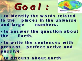 Goal: - to identify the words related to the  places in the universe and large  numbers. - to answer the question about the  Earth. - to write the sentences with present  perfect active and passive. - to discuss about earth matters. 