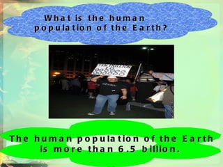 What is the human population of the Earth? The human population of the Earth  is more than 6.5 billion.  