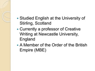  Studied English at the University of
Stirling, Scotland
 Currently a professor of Creative
Writing at Newcastle University,
England
 A Member of the Order of the British
Empire (MBE)
 