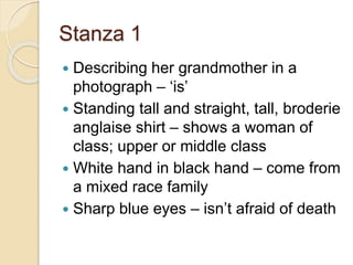Stanza 1
 Describing her grandmother in a
photograph – ‘is’
 Standing tall and straight, tall, broderie
anglaise shirt – shows a woman of
class; upper or middle class
 White hand in black hand – come from
a mixed race family
 Sharp blue eyes – isn’t afraid of death
 