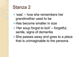 Stanza 2
 ‘was’ – how she remembers her
grandmother used to be
 Has become smaller in size
 ‘Her soup forgot to boil’ – forgetful,
senile, signs of dementia
 She passes away and goes to a place
that is unimaginable to the persona
 