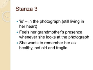 Stanza 3
 ‘is’ – in the photograph (still living in
her heart)
 Feels her grandmother’s presence
whenever she looks at the photograph
 She wants to remember her as
healthy, not old and fragile
 