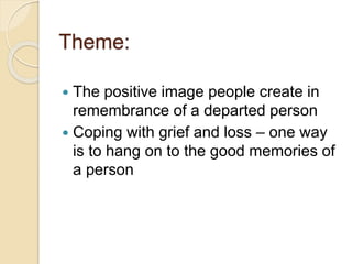 Theme:
 The positive image people create in
remembrance of a departed person
 Coping with grief and loss – one way
is to hang on to the good memories of
a person
 
