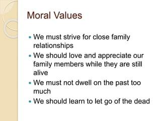 Moral Values
 We must strive for close family
relationships
 We should love and appreciate our
family members while they are still
alive
 We must not dwell on the past too
much
 We should learn to let go of the dead
 