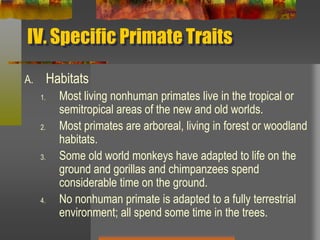 IV. Specific Primate TraitsHabitatsMost living nonhuman primates live in the tropical or semitropical areas of the new and old worlds.Most primates are arboreal, living in forest or woodland habitats.Some old world monkeys have adapted to life on the ground and gorillas and chimpanzees spend considerable time on the ground.No nonhuman primate is adapted to a fully terrestrial environment; all spend some time in the trees.