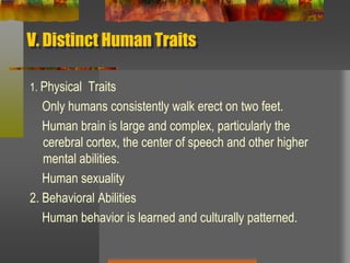 V. Distinct Human Traits1. Physical  Traits    Only humans consistently walk erect on two feet.    Human brain is large and complex, particularly the cerebral cortex, the center of speech and other higher mental abilities.    Human sexuality2. Behavioral Abilities    Human behavior is learned and culturally patterned.