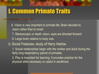 I. Common Primate Traits6. Vision is very important to primate life. Brain devoted to           vision rather than to smell.      7. Stereoscopic or depth vision- eyes are directed forward     8. Large brain relative to body size.D. Social Features- study of Harry Harlow     1. Social relationships begin with the mother and adult during the fairly long dependency period of primates.     2. Play is important for learning. It provides practice for the physical skills necessary or useful in adulthood.