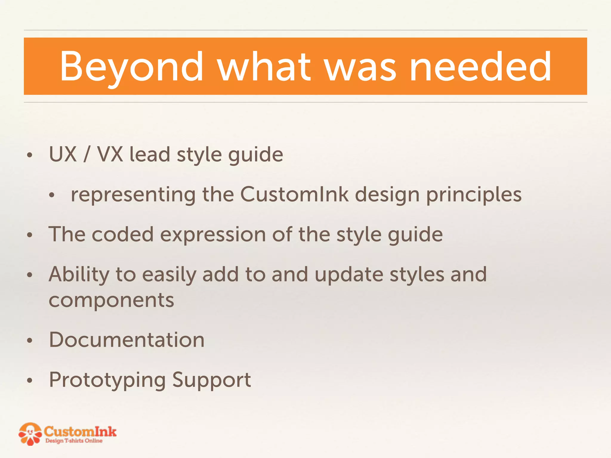 Beyond what was needed 
• UX / VX lead style guide 
• representing the CustomInk design principles 
• The coded expression of the style guide 
• Ability to easily add to and update styles and 
components 
• Documentation 
• Prototyping Support 
 