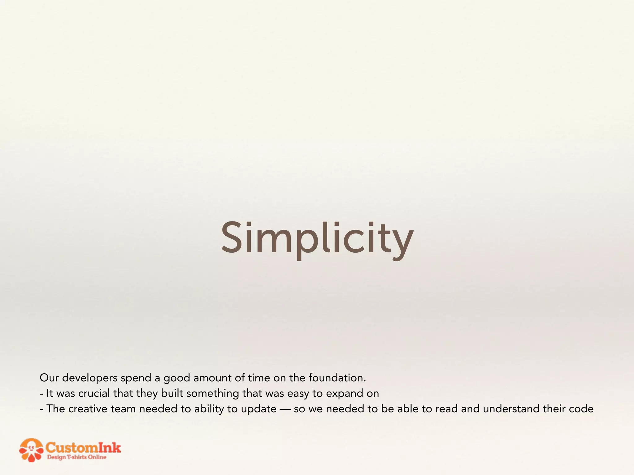 Simplicity 
Our developers spend a good amount of time on the foundation. 
- It was crucial that they built something that was easy to expand on 
- The creative team needed to ability to update — so we needed to be able to read and understand their code 
 