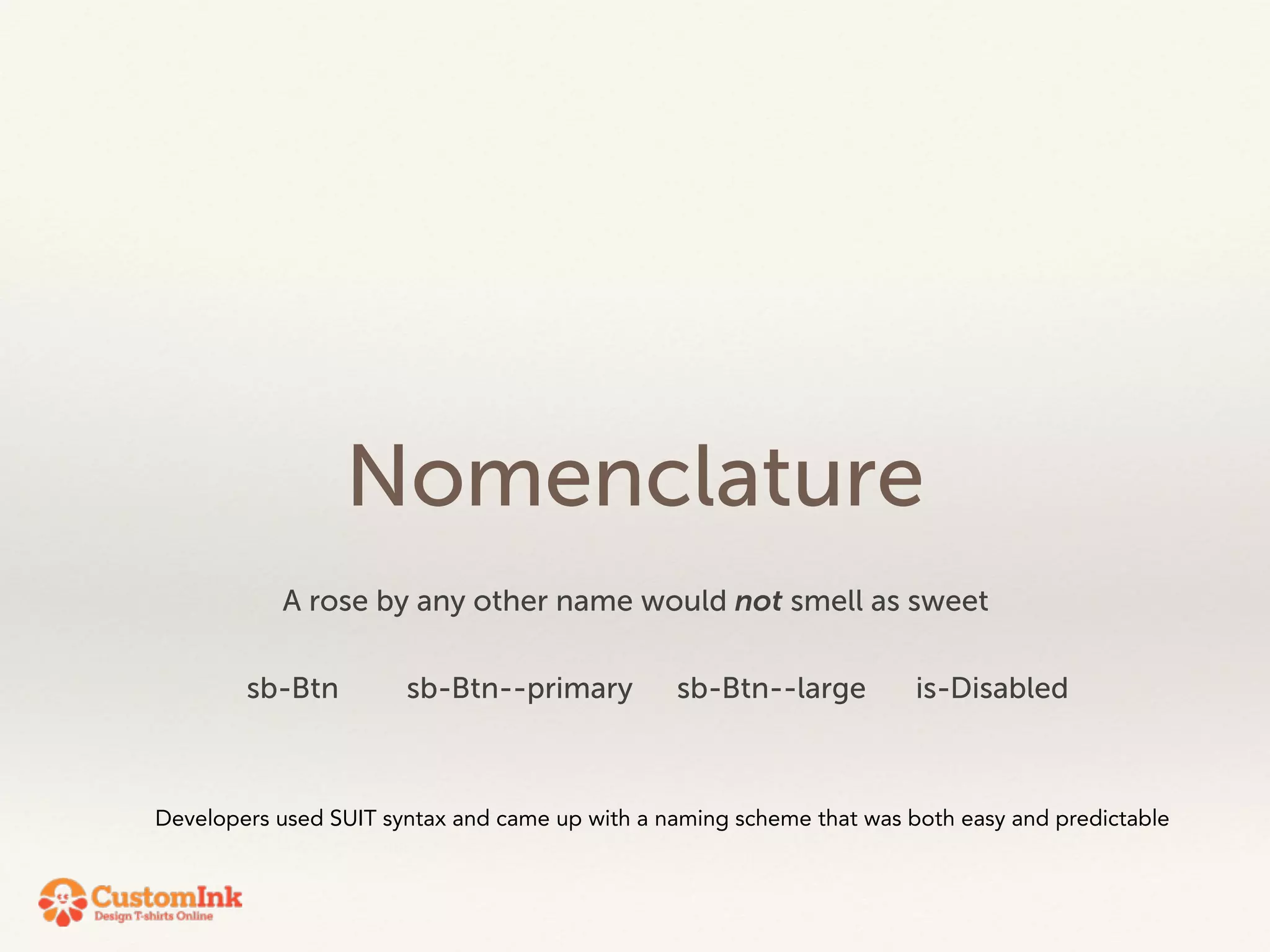 Nomenclature 
A rose by any other name would not smell as sweet 
sb-Btn sb-Btn--primary sb-Btn--large is-Disabled 
Developers used SUIT syntax and came up with a naming scheme that was both easy and predictable 
 