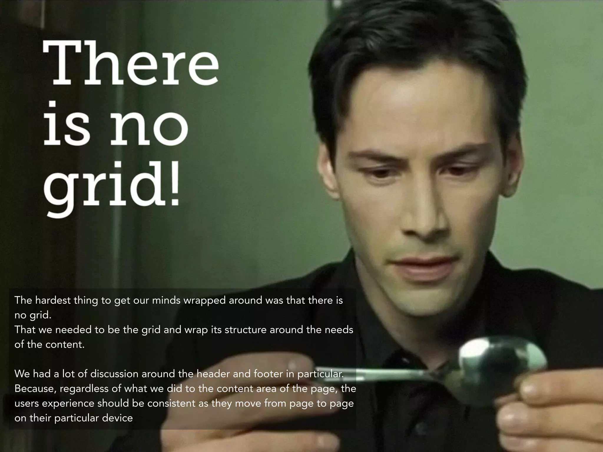 The hardest thing to get our minds wrapped around was that there is 
no grid. 
That we needed to be the grid and wrap its structure around the needs 
of the content. 
! 
We had a lot of discussion around the header and footer in particular. 
Because, regardless of what we did to the content area of the page, the 
users experience should be consistent as they move from page to page 
on their particular device 
 