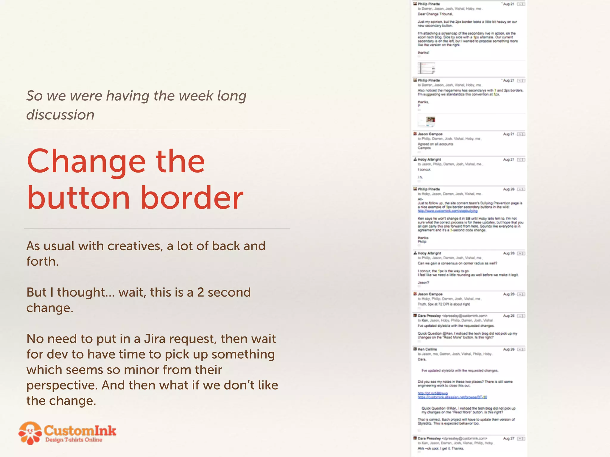 So we were having the week long 
discussion 
Change the 
button border 
As usual with creatives, a lot of back and 
forth. 
! 
But I thought… wait, this is a 2 second 
change. 
! 
No need to put in a Jira request, then wait 
for dev to have time to pick up something 
which seems so minor from their 
perspective. And then what if we don’t like 
the change. 
 