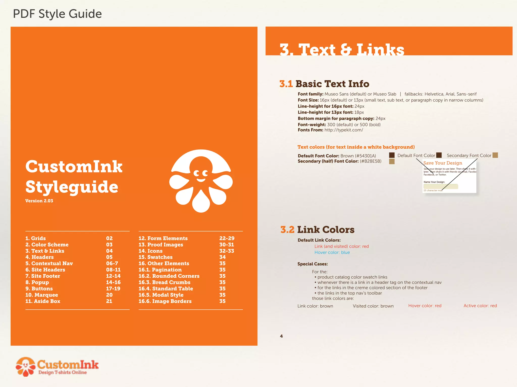CustomInk 
Styleguide 
Version 2.03 
1. Grids 02 
2. Color Scheme 03 
3. Text & Links 04 
4. Headers 05 
5. Contextual Nav 06-7 
6. Site Headers 08-11 
7. Site Footer 12-14 
8. Popup 14-16 
9. Buttons 17-19 
10. Marquee 20 
11. Aside Box 21 
12. Form Elements 22-29 
13. Proof Images 30-31 
14. Icons 32-33 
15. Swatches 34 
16. Other Elements 35 
16.1. Pagination 35 
16.2. Rounded Corners 35 
16.3. Bread Crumbs 35 
16.4. Standard Table 35 
16.5. Modal Style 35 
16.6. Image Borders 35 
3. Text & Links 
3.1 Basic Text Info 
4 
Font family: Museo Sans (default) or Museo Slab | fallbacks: Helvetica, Arial, Sans-serif 
Font Size: 16px (default) or 13px (small text, sub text, or paragraph copy in narrow columns) 
Line-height for 16px font: 24px 
Line-height for 13px font: 18px 
Bottom margin for paragraph copy: 24px 
Font-weight: 300 (default) or 500 (bold) 
Fonts From: http://typekit.com/ 
Text colors (for text inside a white background) 
Default Font Color: Brown (#54301A) 
Secondary (half) Font Color: (#B28E5B) 
3.2 Link Colors 
Default Link Colors: 
Link (and visited) color: red 
Hover color: blue 
Special Cases: 
Default Font Color Secondary Font Color 
For the: 
• product catalog color swatch links 
• whenever there is a link in a header tag on the contextual nav 
• for the links in the creme colored section of the footer 
• the links in the top nav’s toolbar 
those link colors are: 
Link color: brown Visited color: brown Hover color: red Active color: red 
PDF Style Guide 
 