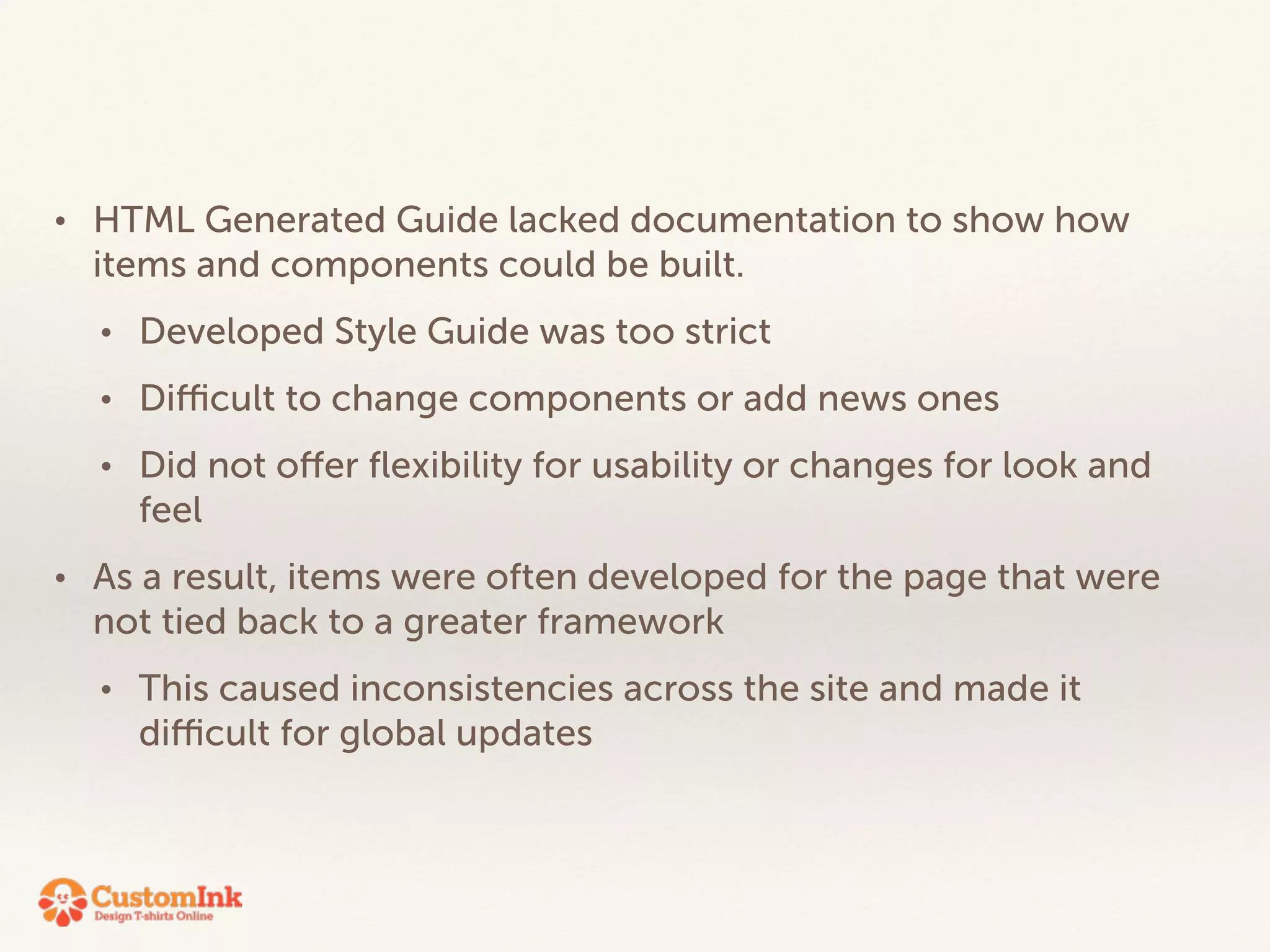 • HTML Generated Guide lacked documentation to show how 
items and components could be built. 
• Developed Style Guide was too strict 
• Difficult to change components or add news ones 
• Did not offer flexibility for usability or changes for look and 
feel 
• As a result, items were often developed for the page that were 
not tied back to a greater framework 
• This caused inconsistencies across the site and made it 
difficult for global updates 
 
