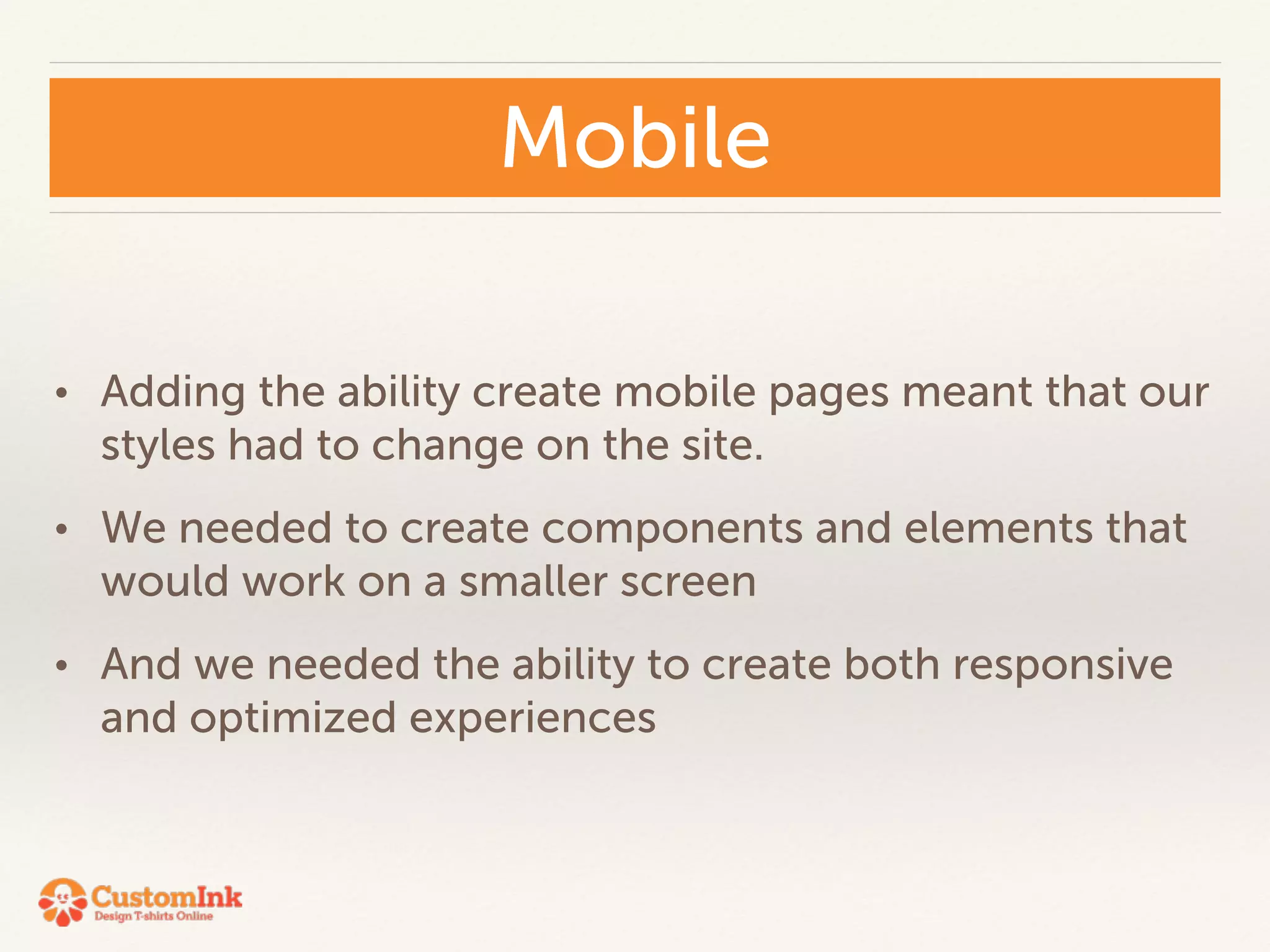 Mobile 
• Adding the ability create mobile pages meant that our 
styles had to change on the site. 
• We needed to create components and elements that 
would work on a smaller screen 
• And we needed the ability to create both responsive 
and optimized experiences 
 