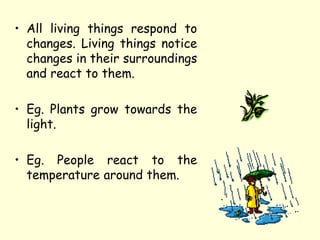 • All living things respond to
changes. Living things notice
changes in their surroundings
and react to them.
• Eg. Plants grow towards the
light.
• Eg. People react to the
temperature around them.
 