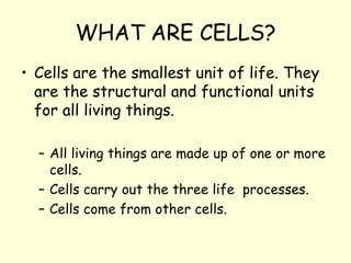 WHAT ARE CELLS?
• Cells are the smallest unit of life. They
are the structural and functional units
for all living things.
– All living things are made up of one or more
cells.
– Cells carry out the three life processes.
– Cells come from other cells.
 