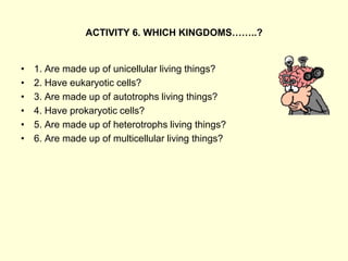 ACTIVITY 6. WHICH KINGDOMS……..?
• 1. Are made up of unicellular living things?
• 2. Have eukaryotic cells?
• 3. Are made up of autotrophs living things?
• 4. Have prokaryotic cells?
• 5. Are made up of heterotrophs living things?
• 6. Are made up of multicellular living things?
 