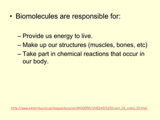 • Biomolecules are responsible for:
– Provide us energy to live.
– Make up our structures (muscles, bones, etc)
– Take part in chemical reactions that occur in
our body.
http://www.edistribucion.es/anayaeducacion/8430050/UNIDAD%201/unit_01_video_01.html
 