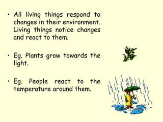 • All living things respond to
changes in their environment.
Living things notice changes
and react to them.
• Eg. Plants grow towards the
light.
• Eg. People react to the
temperature around them.
 