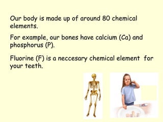 For example, our bones have calcium (Ca) and
phosphorus (P).
Fluorine (F) is a neccesary chemical element for
your teeth.
Our body is made up of around 80 chemical
elements.
 