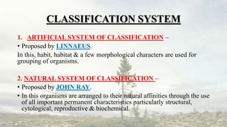 CLASSIFICATION SYSTEM
1. ARTIFICIAL SYSTEM OF CLASSIFICATION –
• Proposed by LINNAEUS.
In this, habit, habitat & a few morphological characters are used for
grouping of organisms.
2. NATURAL SYSTEM OF CLASSIFICATION –
• Proposed by JOHN RAY.
• In this organisms are arranged to their natural affinities through the use
of all important permanent characteristics particularly structural,
cytological, reproductive & biochemical.
 