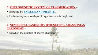3. PHYLOGENETIC SYSTEM OF CLASSIFICATION –
• Proposed by ENGLER AND PRANTL.
• Evolutionary relationships of organisms are brought out.
4. NUMERICAL TAXONOMY (PHENETICS)/ ADANSONIAN
TAXONOMY –
• Based on the number of shared characters.
 
