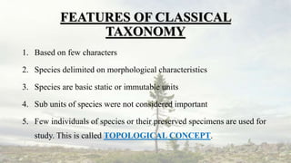 FEATURES OF CLASSICAL
TAXONOMY
1. Based on few characters
2. Species delimited on morphological characteristics
3. Species are basic static or immutable units
4. Sub units of species were not considered important
5. Few individuals of species or their preserved specimens are used for
study. This is called TOPOLOGICAL CONCEPT.
 