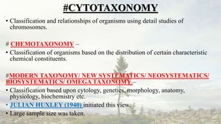 #CYTOTAXONOMY
• Classification and relationships of organisms using detail studies of
chromosomes.
# CHEMOTAXONOMY –
• Classification of organisms based on the distribution of certain characteristic
chemical constituents.
#MODERN TAXONOMY/ NEW SYSTEMATICS/ NEOSYSTEMATICS/
BIOSYSTEMATICS/ OMEGA TAXONOMY –
• Classification based upon cytology, genetics, morphology, anatomy,
physiology, biochemistry etc.
• JULIAN HUXLEY (1940) initiated this view.
• Large sample size was taken.
 