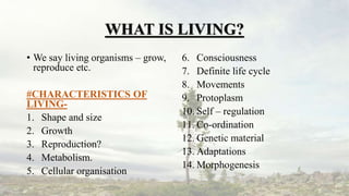 WHAT IS LIVING?
• We say living organisms – grow,
reproduce etc.
#CHARACTERISTICS OF
LIVING-
1. Shape and size
2. Growth
3. Reproduction?
4. Metabolism.
5. Cellular organisation
6. Consciousness
7. Definite life cycle
8. Movements
9. Protoplasm
10. Self – regulation
11. Co-ordination
12. Genetic material
13. Adaptations
14. Morphogenesis
 