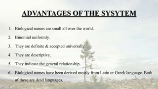ADVANTAGES OF THE SYSYTEM
1. Biological names are small all over the world.
2. Binomial uniformly.
3. They are definite & accepted universally.
4. They are descriptive.
5. They indicate the general relationship.
6. Biological names have been derived mostly from Latin or Greek language. Both
of these are dead languages.
 