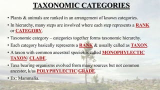 TAXONOMIC CATEGORIES
• Plants & animals are ranked in an arrangement of known categories.
• In hierarchy, many steps are involved where each step represents a RANK
or CATEGORY.
• Taxonomic category – categories together forms taxonomic hierarchy.
• Each category basically represents a RANK & usually called as TAXON.
• A taxon with common ancestral species is called MONOPHYLECTIC
TAXON/ CLADE.
• Taxa bearing organisms evolved from many sources but not common
ancestor, k/as POLYPHYLECTIC/GRADE.
• Ex: Mammalia.
 