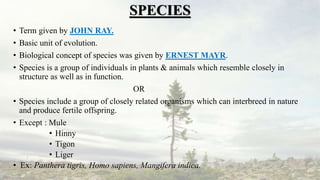 SPECIES
• Term given by JOHN RAY.
• Basic unit of evolution.
• Biological concept of species was given by ERNEST MAYR.
• Species is a group of individuals in plants & animals which resemble closely in
structure as well as in function.
OR
• Species include a group of closely related organisms which can interbreed in nature
and produce fertile offspring.
• Except : Mule
• Hinny
• Tigon
• Liger
• Ex: Panthera tigris, Homo sapiens, Mangifera indica.
 