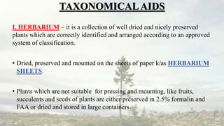 TAXONOMICALAIDS
I. HERBARIUM – it is a collection of well dried and nicely preserved
plants which are correctly identified and arranged according to an approved
system of classification.
• Dried, preserved and mounted on the sheets of paper k/as HERBARIUM
SHEETS.
• Plants which are not suitable for pressing and mounting, like fruits,
succulents and seeds of plants are either preserved in 2.5% formalin and
FAA or dried and stored in large containers.
 