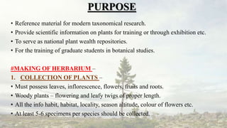 PURPOSE
• Reference material for modern taxonomical research.
• Provide scientific information on plants for training or through exhibition etc.
• To serve as national plant wealth repositories.
• For the training of graduate students in botanical studies.
#MAKING OF HERBARIUM –
1. COLLECTION OF PLANTS –
• Must possess leaves, inflorescence, flowers, fruits and roots.
• Woody plants – flowering and leafy twigs of proper length.
• All the info habit, habitat, locality, season altitude, colour of flowers etc.
• At least 5-6 specimens per species should be collected.
 