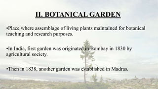II. BOTANICAL GARDEN
•Place where assemblage of living plants maintained for botanical
teaching and research purposes.
•In India, first garden was originated in Bombay in 1830 by
agricultural society.
•Then in 1838, another garden was established in Madras.
 