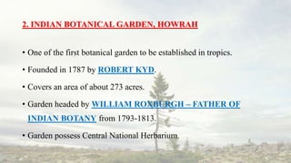 2. INDIAN BOTANICAL GARDEN, HOWRAH
• One of the first botanical garden to be established in tropics.
• Founded in 1787 by ROBERT KYD.
• Covers an area of about 273 acres.
• Garden headed by WILLIAM ROXBURGH – FATHER OF
INDIAN BOTANY from 1793-1813.
• Garden possess Central National Herbarium.
 