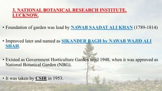 3. NATIONAL BOTANICAL RESEARCH INSTITUTE,
LUCKNOW.
• Foundation of garden was lead by NAWAB SAADAT ALI KHAN (1789-1814)
• Improved later and named as SIKANDER BAGH by NAWAB WAJID ALI
SHAH.
• Existed as Government Horticulture Garden until 1948, when it was approved as
National Botanical Garden (NBG).
• It was taken by CSIR in 1953.
 