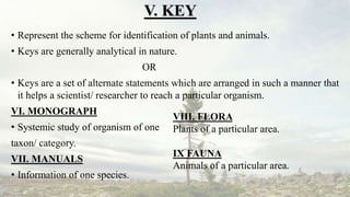 V. KEY
• Represent the scheme for identification of plants and animals.
• Keys are generally analytical in nature.
OR
• Keys are a set of alternate statements which are arranged in such a manner that
it helps a scientist/ researcher to reach a particular organism.
VI. MONOGRAPH
• Systemic study of organism of one
taxon/ category.
VII. MANUALS
• Information of one species.
VIII. FLORA
Plants of a particular area.
IX FAUNA
Animals of a particular area.
 
